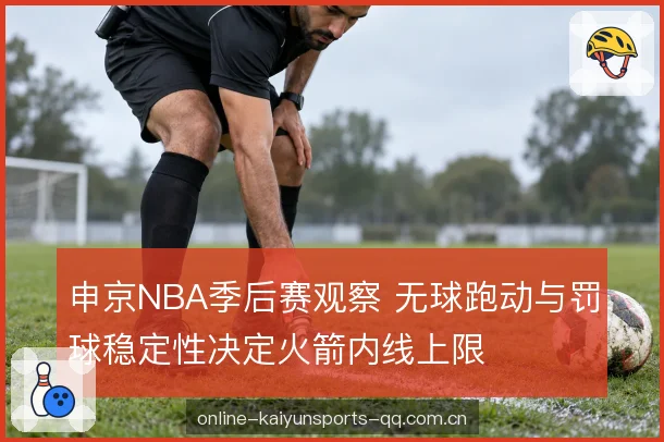 申京NBA季后赛观察 无球跑动与罚球稳定性决定火箭内线上限